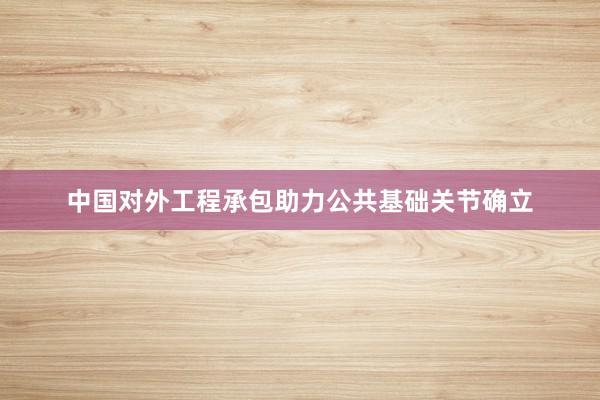 中国对外工程承包助力公共基础关节确立